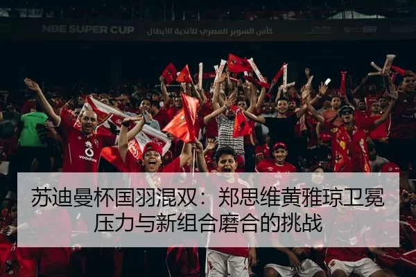 苏迪曼杯国羽混双：郑思维黄雅琼卫冕压力与新组合磨合的挑战