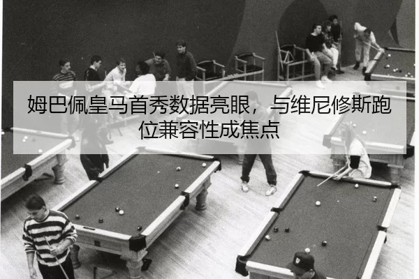 姆巴佩皇马首秀数据亮眼，与维尼修斯跑位兼容性成焦点