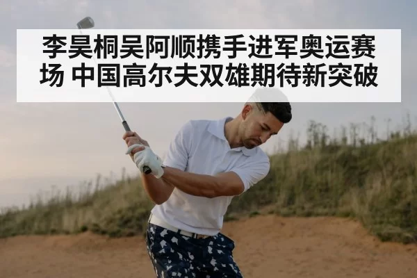 李昊桐吴阿顺携手进军奥运赛场 中国高尔夫双雄期待新突破