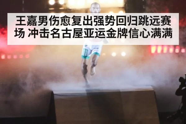 王嘉男伤愈复出强势回归跳远赛场 冲击名古屋亚运金牌信心满满
